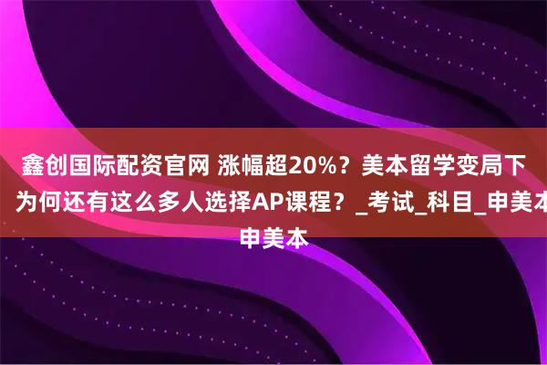 鑫创国际配资官网 涨幅超20%？美本留学变局下，为何还有这么多人选择AP课程？_考试_科目_申美本
