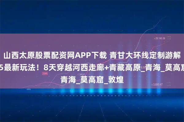 山西太原股票配资网APP下载 青甘大环线定制游解锁2025最新玩法！8天穿越河西走廊+青藏高原_青海_莫高窟_敦煌