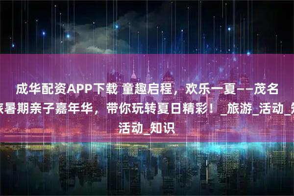 成华配资APP下载 童趣启程，欢乐一夏——茂名国旅暑期亲子嘉年华，带你玩转夏日精彩！_旅游_活动_知识