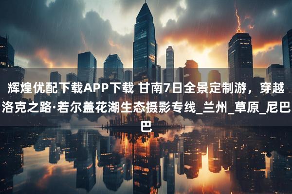 辉煌优配下载APP下载 甘南7日全景定制游，穿越洛克之路·若尔盖花湖生态摄影专线_兰州_草原_尼巴