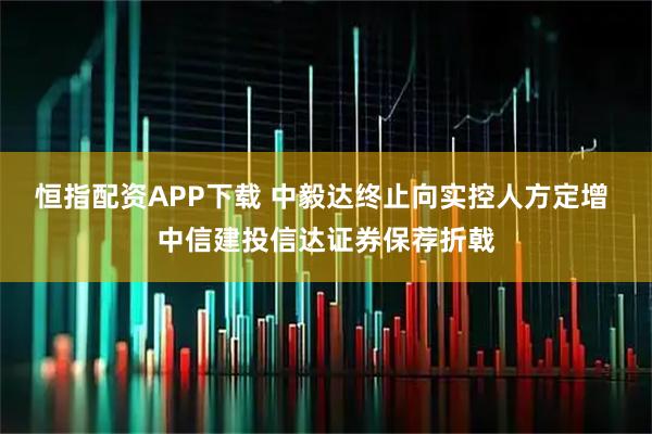 恒指配资APP下载 中毅达终止向实控人方定增 中信建投信达证券保荐折戟