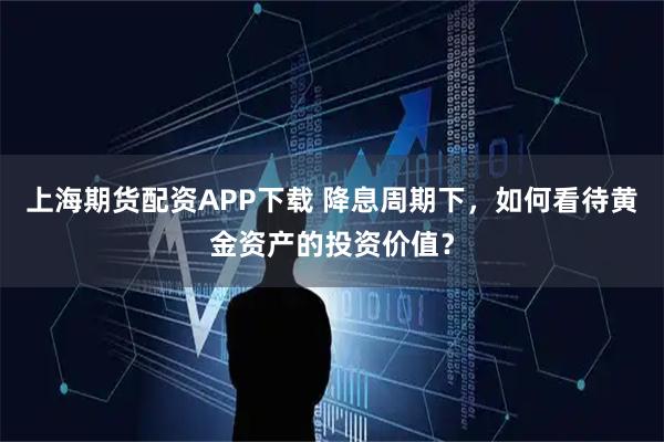 上海期货配资APP下载 降息周期下，如何看待黄金资产的投资价值？