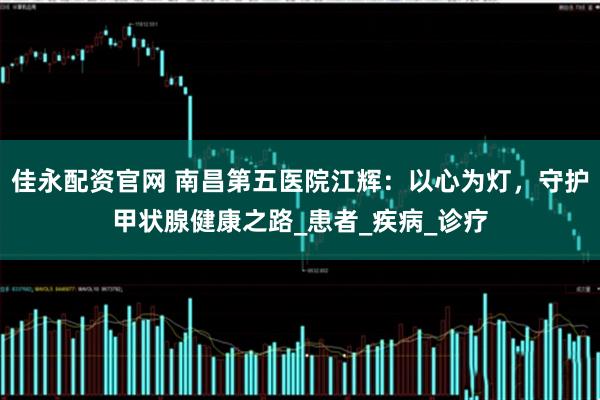 佳永配资官网 南昌第五医院江辉：以心为灯，守护甲状腺健康之路_患者_疾病_诊疗