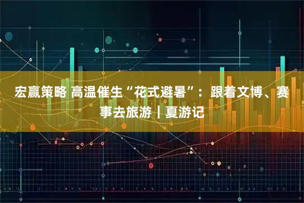 宏赢策略 高温催生“花式避暑”：跟着文博、赛事去旅游｜夏游记