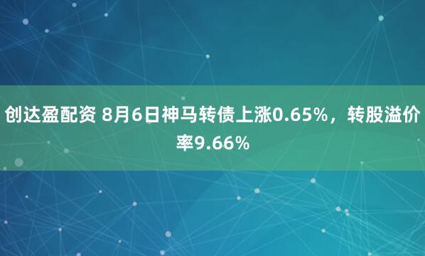 创达盈配资 8月6日神马转债上涨0.65%，转股溢价率9.66%