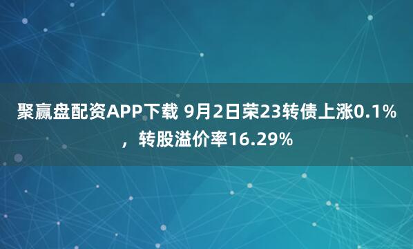 聚赢盘配资APP下载 9月2日荣23转债上涨0.1%，转股溢价率16.29%