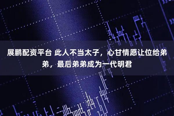 展鹏配资平台 此人不当太子，心甘情愿让位给弟弟，最后弟弟成为一代明君