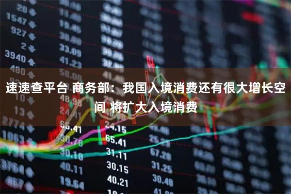 速速查平台 商务部：我国入境消费还有很大增长空间 将扩大入境消费
