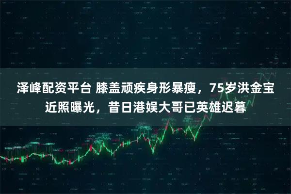 泽峰配资平台 膝盖顽疾身形暴瘦，75岁洪金宝近照曝光，昔日港娱大哥已英雄迟暮