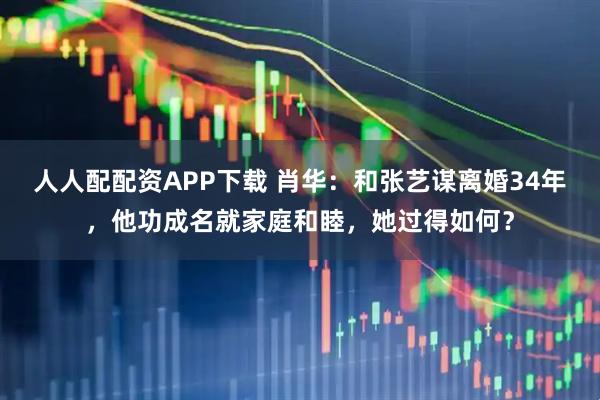 人人配配资APP下载 肖华：和张艺谋离婚34年，他功成名就家庭和睦，她过得如何？