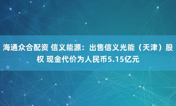 海通众合配资 信义能源：出售信义光能（天津）股权 现金代价为人民币5.15亿元