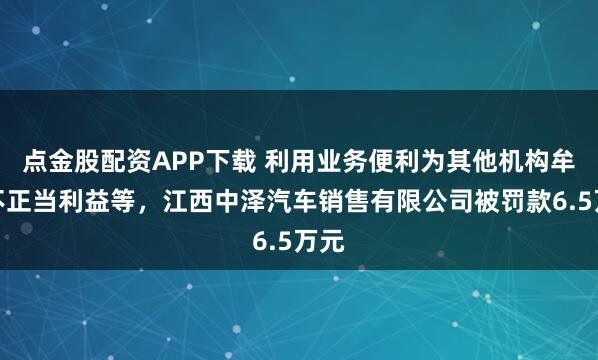 点金股配资APP下载 利用业务便利为其他机构牟取不正当利益等，江西中泽汽车销售有限公司被罚款6.5万元