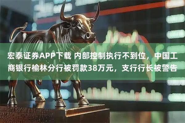 宏泰证券APP下载 内部控制执行不到位，中国工商银行榆林分行被罚款38万元，支行行长被警告