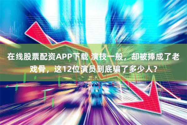 在线股票配资APP下载 演技一般，却被捧成了老戏骨，这12位演员到底骗了多少人？