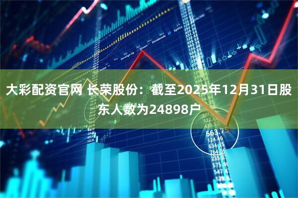 大彩配资官网 长荣股份：截至2025年12月31日股东人数为24898户