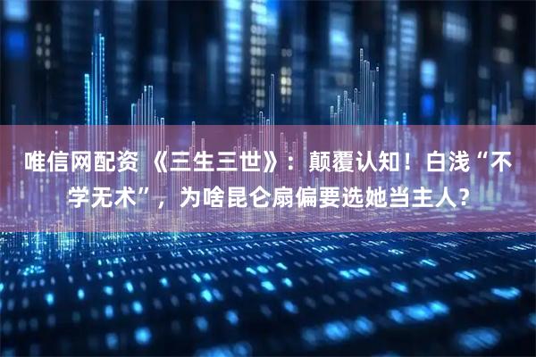 唯信网配资 《三生三世》：颠覆认知！白浅“不学无术”，为啥昆仑扇偏要选她当主人？
