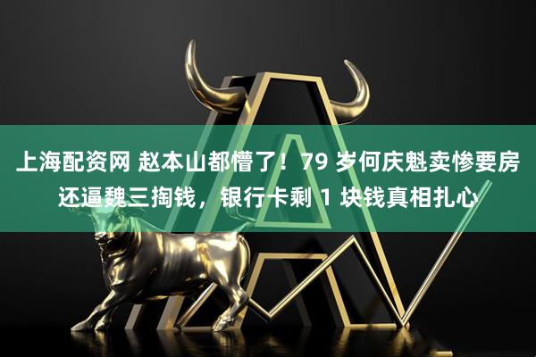 上海配资网 赵本山都懵了！79 岁何庆魁卖惨要房还逼魏三掏钱，银行卡剩 1 块钱真相扎心
