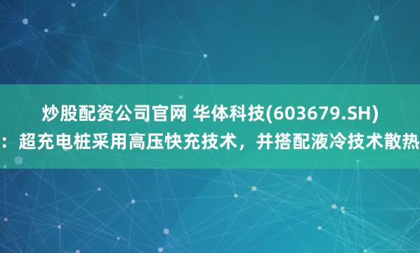 炒股配资公司官网 华体科技(603679.SH)：超充电桩采用高压快充技术，并搭配液冷技术散热