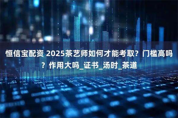 恒信宝配资 2025茶艺师如何才能考取？门槛高吗？作用大吗_证书_汤时_茶道