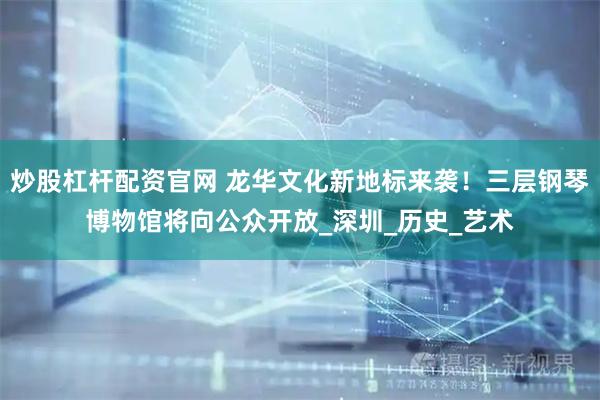 炒股杠杆配资官网 龙华文化新地标来袭！三层钢琴博物馆将向公众开放_深圳_历史_艺术