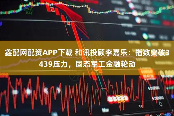 鑫配网配资APP下载 和讯投顾李嘉乐：指数突破3439压力，固态军工金融轮动