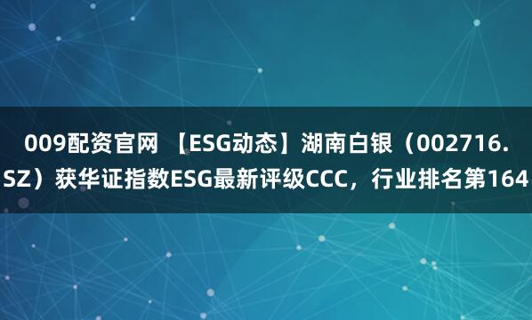 009配资官网 【ESG动态】湖南白银（002716.SZ）获华证指数ESG最新评级CCC，行业排名第164