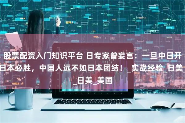 股票配资入门知识平台 日专家曾妄言：一旦中日开战，日本必胜，中国人远不如日本团结！_实战经验_日美_美国