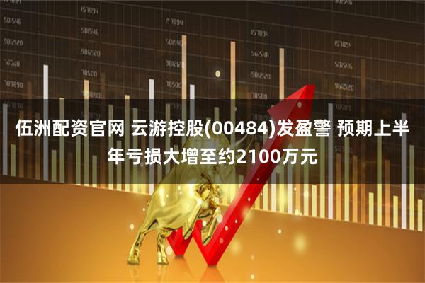 伍洲配资官网 云游控股(00484)发盈警 预期上半年亏损大增至约2100万元