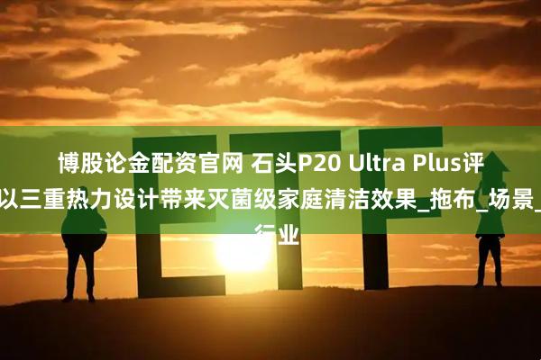 博股论金配资官网 石头P20 Ultra Plus评测：以三重热力设计带来灭菌级家庭清洁效果_拖布_场景_行业