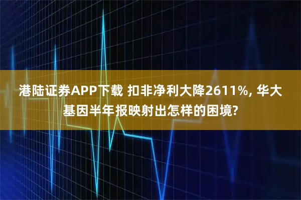 港陆证券APP下载 扣非净利大降2611%, 华大基因半年报映射出怎样的困境?